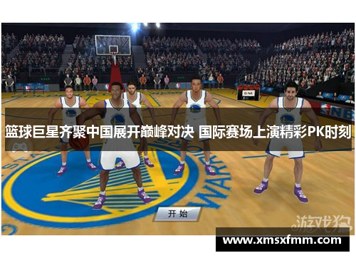 篮球巨星齐聚中国展开巅峰对决 国际赛场上演精彩PK时刻